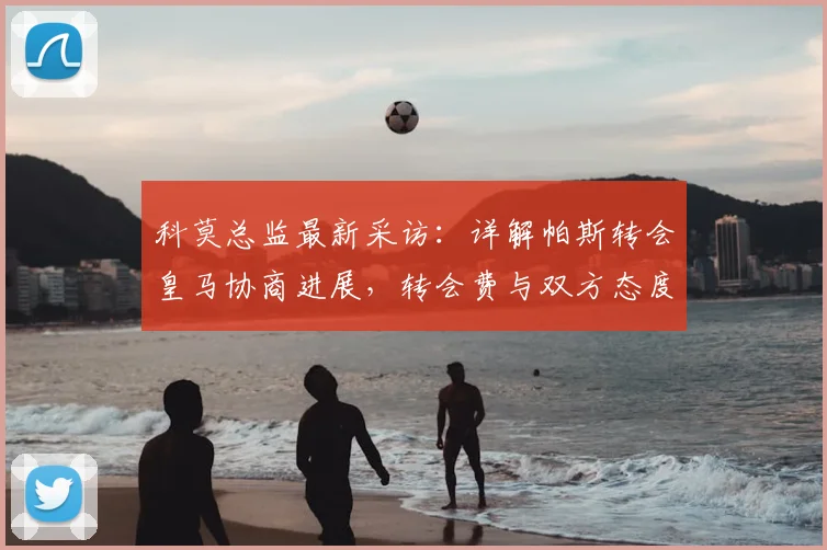 科莫总监最新采访:详解帕斯转会皇马协商进展,转会费与双方态度成焦点