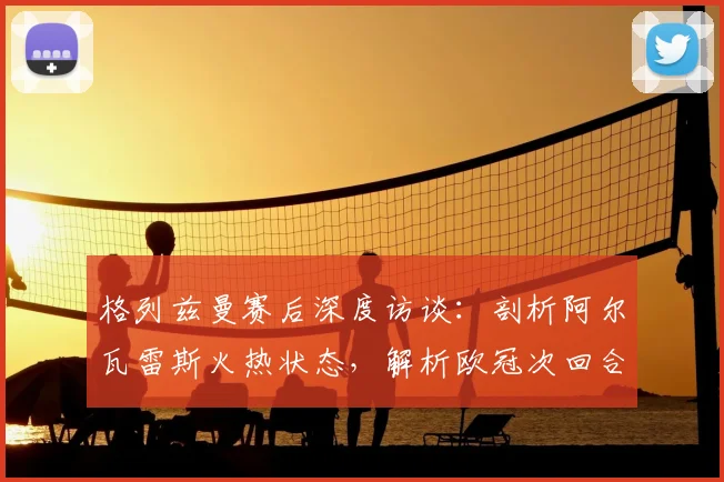 格列兹曼赛后深度访谈:剖析阿尔瓦雷斯火热状态,解析欧冠次回合心态与战术关键