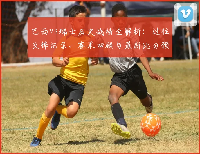 巴西vs瑞士历史战绩全解析:过往交锋记录、赛果回顾与最新比分预测