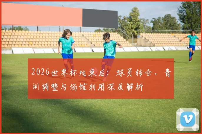 2026世界杯结束后:球员转会、青训调整与场馆利用深度解析