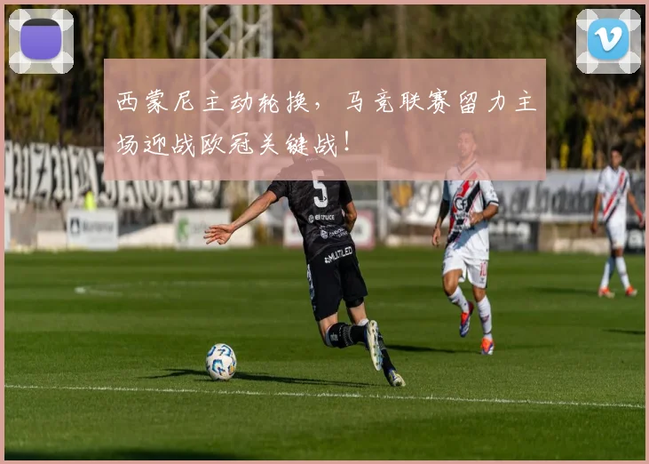 西蒙尼主动轮换,马竞联赛留力主场迎战欧冠关键战!