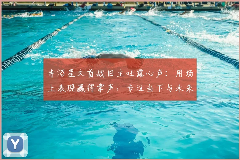 寺沼星文首战旧主吐露心声：用场上表现赢得掌声，专注当下与未来