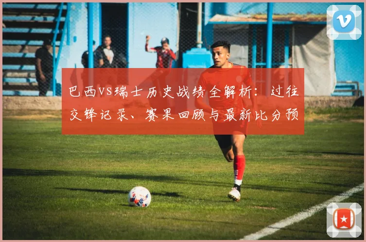巴西vs瑞士历史战绩全解析:过往交锋记录、赛果回顾与最新比分预测