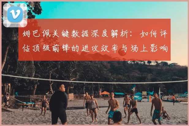姆巴佩关键数据深度解析：如何评估顶级前锋的进攻效率与场上影响力