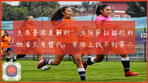 克洛普深度解析:为何萨拉赫对利物浦无可替代,市场上找不到第二个他