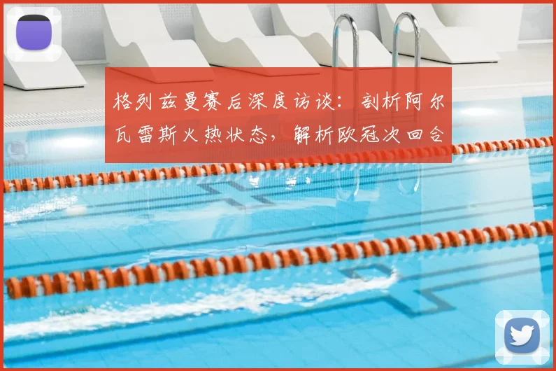 格列兹曼赛后深度访谈:剖析阿尔瓦雷斯火热状态,解析欧冠次回合心态与战术关键
